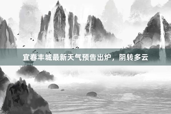 宜春丰城最新天气预告出炉，阴转多云